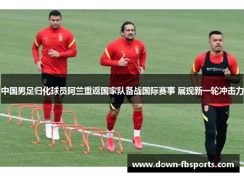中国男足归化球员阿兰重返国家队备战国际赛事 展现新一轮冲击力