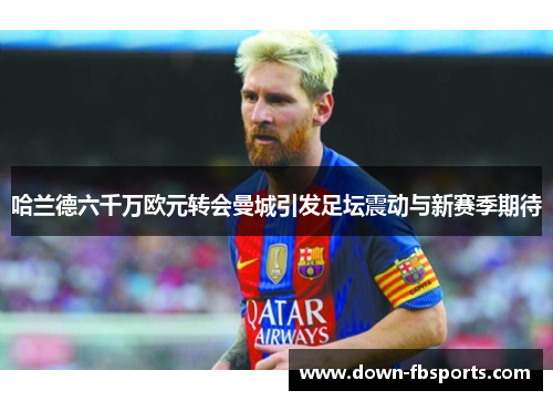 哈兰德六千万欧元转会曼城引发足坛震动与新赛季期待