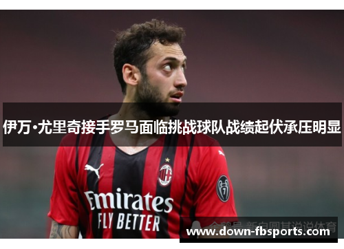 伊万·尤里奇接手罗马面临挑战球队战绩起伏承压明显 伊万·尤里奇接手罗马面临挑战球队战绩起伏承压明显